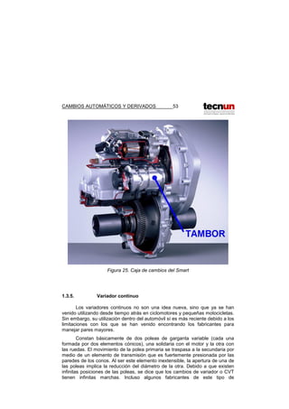 CAMBIOS AUTOMÁTICOS Y DERIVADOS 53
Figura 25. Caja de cambios del Smart
1.3.5. Variador continuo
Los variadores continuos no son una idea nueva, sino que ya se han
venido utilizando desde tiempo atrás en ciclomotores y pequeñas motocicletas.
Sin embargo, su utilización dentro del automóvil sí es más reciente debido a los
limitaciones con los que se han venido encontrando los fabricantes para
manejar pares mayores.
Constan básicamente de dos poleas de garganta variable (cada una
formada por dos elementos cónicos), una solidaria con el motor y la otra con
las ruedas. El movimiento de la polea primaria se traspasa a la secundaria por
medio de un elemento de transmisión que es fuertemente presionada por las
paredes de los conos. Al ser este elemento inextensible, la apertura de una de
las poleas implica la reducción del diámetro de la otra. Debido a que existen
infinitas posiciones de las poleas, se dice que los cambios de variador o CVT
tienen infinitas marchas. Incluso algunos fabricantes de este tipo de
 
