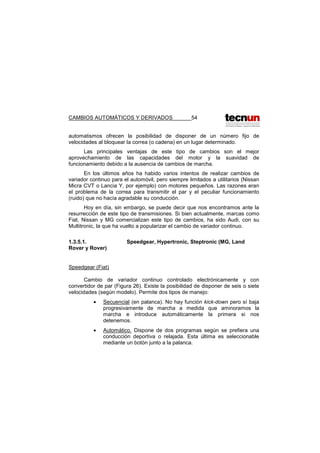 CAMBIOS AUTOMÁTICOS Y DERIVADOS 54
automatismos ofrecen la posibilidad de disponer de un número fijo de
velocidades al bloquear la correa (o cadena) en un lugar determinado.
Las principales ventajas de este tipo de cambios son el mejor
aprovechamiento de las capacidades del motor y la suavidad de
funcionamiento debido a la ausencia de cambios de marcha.
En los últimos años ha habido varios intentos de realizar cambios de
variador continuo para el automóvil, pero siempre limitados a utilitarios (Nissan
Micra CVT o Lancia Y, por ejemplo) con motores pequeños. Las razones eran
el problema de la correa para transmitir el par y el peculiar funcionamiento
(ruido) que no hacía agradable su conducción.
Hoy en día, sin embargo, se puede decir que nos encontramos ante la
resurrección de este tipo de transmisiones. Si bien actualmente, marcas como
Fiat, Nissan y MG comercializan este tipo de cambios, ha sido Audi, con su
Multitronic, la que ha vuelto a popularizar el cambio de variador continuo.
1.3.5.1. Speedgear, Hypertronic, Steptronic (MG, Land
Rover y Rover)
Speedgear (Fiat)
Cambio de variador continuo controlado electrónicamente y con
convertidor de par (Figura 26). Existe la posibilidad de disponer de seis o siete
velocidades (según modelo). Permite dos tipos de manejo:
• Secuencial (en palanca). No hay función kick-down pero sí baja
progresivamente de marcha a medida que aminoramos la
marcha e introduce automáticamente la primera si nos
detenemos.
• Automático. Dispone de dos programas según se prefiera una
conducción deportiva o relajada. Esta última es seleccionable
mediante un botón junto a la palanca.
 