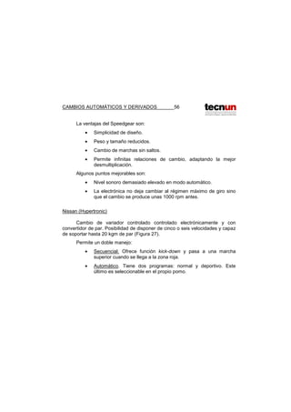 CAMBIOS AUTOMÁTICOS Y DERIVADOS 56
La ventajas del Speedgear son:
• Simplicidad de diseño.
• Peso y tamaño reducidos.
• Cambio de marchas sin saltos.
• Permite infinitas relaciones de cambio, adaptando la mejor
desmultiplicación.
Algunos puntos mejorables son:
• Nivel sonoro demasiado elevado en modo automático.
• La electrónica no deja cambiar al régimen máximo de giro sino
que el cambio se produce unas 1000 rpm antes.
Nissan (Hypertronic)
Cambio de variador controlado controlado electrónicamente y con
convertidor de par. Posibilidad de disponer de cinco o seis velocidades y capaz
de soportar hasta 20 kgm de par (Figura 27).
Permite un doble manejo:
• Secuencial. Ofrece función kick-down y pasa a una marcha
superior cuando se llega a la zona roja.
• Automático. Tiene dos programas: normal y deportivo. Este
último es seleccionable en el propio pomo.
 