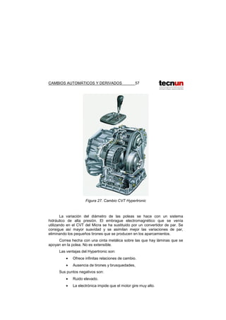 CAMBIOS AUTOMÁTICOS Y DERIVADOS 57
Figura 27. Cambio CVT Hypertronic
La variación del diámetro de las poleas se hace con un sistema
hidráulico de alta presión. El embrague electromagnético que se venía
utilizando en el CVT del Micra se ha sustituido por un convertidor de par. Se
consigue así mayor suavidad y se asimilan mejor las variaciones de par,
eliminando los pequeños tirones que se producen en los aparcamientos.
Correa hecha con una cinta metálica sobre las que hay láminas que se
apoyan en la polea. No es extensible.
Las ventajas del Hypertronic son:
• Ofrece infinitas relaciones de cambio.
• Ausencia de tirones y brusquedades,
Sus puntos negativos son:
• Ruido elevado.
• La electrónica impide que el motor gire muy alto.
 