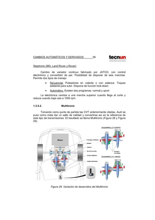 CAMBIOS AUTOMÁTICOS Y DERIVADOS 58
Steptronic (MG, Land Rover y Rover)
Cambio de variador continuo fabricado por JATCO, con control
electrónico y convertidor de par. Posibilidad de disponer de seis marchas.
Permite dos tipos de manejo:
• Secuencial. Pulsadores en volante o con palanca. Toques
adelante para subir. Dispone de función kick-down.
• Automático. Existen dos programas: normal y sport.
La electrónica cambia a una marcha superior cuando llega al corte y
reduce cuando baja casi a 1000 rpm.
1.3.5.2. Multitronic
Tomando como punto de partida las CVT anteriormente citadas, Audi se
puso como meta dar un salto de calidad y convertirse así en la referencia de
este tipo de transmisiones. El resultado se llama Multitronic (Figura 28 y Figura
29).
Figura 28. Variación de desarrollos del Multitronic
 