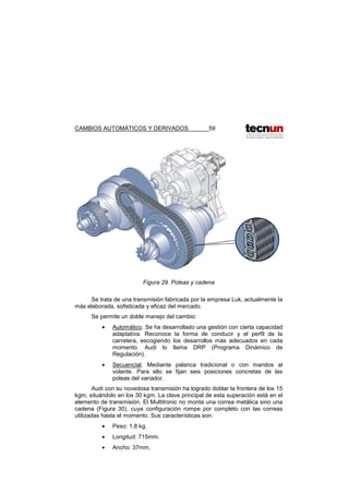 CAMBIOS AUTOMÁTICOS Y DERIVADOS 59
Figura 29. Poleas y cadena
Se trata de una transmisión fabricada por la empresa Luk, actualmente la
más elaborada, sofisticada y eficaz del mercado.
Se permite un doble manejo del cambio:
• Automático. Se ha desarrollado una gestión con cierta capacidad
adaptativa. Reconoce la forma de conducir y el perfil de la
carretera, escogiendo los desarrollos más adecuados en cada
momento. Audi lo llama DRP (Programa Dinámico de
Regulación).
• Secuencial. Mediante palanca tradicional o con mandos al
volante. Para ello se fijan seis posiciones concretas de las
poleas del variador.
Audi con su novedosa transmisión ha logrado doblar la frontera de los 15
kgm, situándolo en los 30 kgm. La clave principal de esta superación está en el
elemento de transmisión. El Multitronic no monta una correa metálica sino una
cadena (Figura 30), cuya configuración rompe por completo con las correas
utilizadas hasta el momento. Sus características son:
• Peso: 1,8 kg.
• Longitud: 715mm.
• Ancho: 37mm,
 