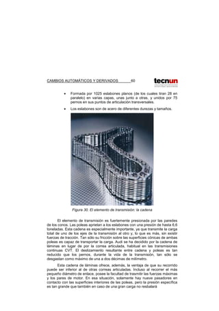 CAMBIOS AUTOMÁTICOS Y DERIVADOS 60
• Formada por 1025 eslabones planos (de los cuales tiran 28 en
paralelo) en varias capas, unas junto a otras, y unidos por 75
pernos en sus puntos de articulación transversales.
• Los eslabones son de acero de diferentes durezas y tamaños.
Figura 30. El elemento de transmisión: la cadena
El elemento de transmisión es fuertemente presionada por las paredes
de los conos. Las poleas aprietan a los eslabones con una presión de hasta 6,6
toneladas. Esta cadena es especialmente importante, ya que transmite la carga
total de uno de los ejes de la transmisión al otro y, lo que es más, sin existir
fuerzas de tracción. Tan sólo su fricción sobre las superficies cónicas de ambas
poleas es capaz de transportar la carga. Audi se ha decidido por la cadena de
láminas en lugar de por la correa articulada, habitual en las transmisiones
continuas CVT. El deslizamiento resultante entre cadena y poleas es tan
reducido que los pernos, durante la vida de la transmisión, tan sólo se
desgastan como máximo de una a dos décimas de milímetro.
Esta cadena de láminas ofrece, además, la ventaja de que su recorrido
puede ser inferior al de otras correas articuladas. Incluso al recorrer el más
pequeño diámetro de enlace, posee la facultad de trasmitir las fuerzas máximas
y los pares de motor. En esa situación, solamente hay nueve pasadores en
contacto con las superficies interiores de las poleas, pero la presión específica
es tan grande que también en caso de una gran carga no resbalará
 