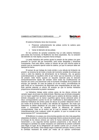 CAMBIOS AUTOMÁTICOS Y DERIVADOS 61
El sistema hidráulico tiene dos funciones:
• Presionar suficientemente las poleas contra la cadena para
evitar el resbalamiento.
• Variar el diámetro de las poleas.
En los cambios de variador existentes hay un sólo sistema hidráulico
para estas dos funciones. El Multitronic los tiene separados. Así, la variación
del diámetro es más rápida y requiere menos energía.
La parte hidráulica del cambio ajusta la presión de las poleas con gran
precisión en función del par transmitido, para evitar desgastes y tensiones
innecesarias. Para esto último, existe un sensor de par que informa sobre la
presión que es necesario ejercer sobre la cadena, ya que no siempre debe ser
siempre la misma.
El sensor de par trabaja de modo similar a una válvula de limitación de
presión: se torsiona de tal modo a través del momento variable de entrada que
cierra o abre los taladros de alimentación de la hidráulica. Así, se genera
automáticamente un equilibrio entre el par motor que se transmite y la fuerza
de presión. Este hecho supone un requisito esencial para la reacción
extraordinariamente rápida del variador sobre todas las modificaciones de
tracción así como una prevención ante el aumento inmediato de la presión de
empuje, por ejemplo, en caso de golpes en el tren motriz, convirtiéndose de
este modo en un mecanismo de seguridad ante irregularidades de todo tipo.
Esto permite además un ahorro de energía ya que la bomba hidráulica
proporciona únicamente la presión necesaria.
La hidráulica trabaja sobre ambos pares de los discos cónicos del
variador según el principio de doble émbolo. Mientras que el émbolo empujador
con la mayor superficie operante impide que la cadena de láminas resbale, el
émbolo empujador con la menor superficie ejerce fuerza adicional sobre el
disco correspondiente cuando ha de ser modificada la desmultiplicación. Los
sistemas hidráulicos de ambos pares de discos se pueden relacionar entre sí
por medio de la bomba de aceite y las válvulas de regulación. De modo que
solamente se deben desplazar de una parte a otra volúmenes reducidos de
aceite y únicamente se necesita aplicar la diferencia de presión
correspondiente. Este es el motivo por el cual el variador Audi reacciona
instantáneamente ante cualquier orden de gestión, lo que no sucede en las
transmisiones CVT “convencionales”.
El Multitronic no posee una única bomba grande sino dos más pequeñas
adaptadas al sistema: una bomba de engranaje interior produce la presión para
el empuje de los discos cónicos así como la fuerza adicional para variar la
transmisión y una segunda bomba eyectora proporciona a los discos del
embrague la cantidad de aceite necesaria con solamente la presión suficiente
para llegar al lugar de la refrigeración (el cambio cuenta con un circuito de
refrigeración del aceite). Esta trabaja según el llamado principio Venturi y toma
la cantidad necesaria de aceite por medio de un eyector conformado
 