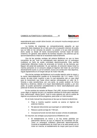 CAMBIOS AUTOMÁTICOS Y DERIVADOS 62
especialmente para cumplir dicha función, sin consumir mucha energía para el
aumento de presión.
La bomba de engranaje es comparativamente pequeña ya que
solamente debe desplazar de un lado para otro el pequeño volumen de aceite
que se halla en las cámaras de presión. La presión a la que está sometido
dicho aceite va desde 20 bares (funcionamiento normal) hasta 60 bares
(máximo). En general, este sistema de bombas requiere una potencia que es
aproximadamente la mitad de la necesitada tradicionalmente.
Una de las grandes ventajas del sistema Multitronic es que no tiene
convertidor de par. Audi ha reemplazado este elemento por un embrague
multidisco en baño de aceite controlado electrónicamente. Esto permite
implementar diferentes modos de arrancada en función de las lecturas que
lleguen del pedal del acelerador. Si, por ejemplo, el conductor desea iniciar la
marcha pensando en el consumo adapta el régimen del motor de una forma
absolutamente suave; si, por el contrario, busca una conducción más deportiva,
regula rápidamente en el margen del par de motor más alto.
Otra de las ventajas del Multitronic es la amplia relación entre la mayor y
la menor desmultiplicación posible en la transmisión (de 1:2,1 hasta 1:12,7)
siendo, de este modo, superior a seis, lo cual representa casi un caso ideal
para la transmisión que hasta ahora apenas sobrepasaba un valor de 5.
Gracias a esta característica, por una parte, se puede acelerar de forma
deportiva y dinámica, debido a la mayor desmultiplicación posible y, por otra
parte, se puede aprovechar completamente la menor desmultiplicación para
potenciar el ahorro de combustible.
En los cambios de variador de Nissan, Fiat y MG, al pisar el acelerador el
motor elige un régimen de giro y lo mantiene mientras el coche gana velocidad.
Esto, denominado “efecto goma”, Audi lo evita optando por que la subida de
régimen se produzca de forma progresiva, para evitar un ruido excesivo.
En el modo manual hay situaciones en las que se impone la electrónica:
• Pasa a marcha superior cuando se acerca al régimen de
potencia máxima.
• No ejecuta reducciones que supongan un sobrerrégimen.
• Reduce cuando se baja de 1100 rpm.
• Incorpora la función de kick-down al pisar a fondo el acelerador.
En resumen, las ventajas que proporciona el Multitronic son:
• El resbalamiento es menor y no hay tantas pérdidas por
intercambio térmico ya que no dispone de convertidor de par.
Tiene un embrague multidisco gobernado electrónicamente.
Controla el resbalamiento de modo que si se está parado con el
motor en marcha, el resbalamiento es mayor para que el motor
 