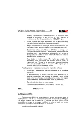 CAMBIOS AUTOMÁTICOS Y DERIVADOS 63
no haga fuerza en vano. También es capaz de reconocer cómo
arranca el conductor y, en función de eso, adecuar el
resbalamiento. El embrague actúa entre 1000 y 3000 rpm.
• Suave y rápido en modo automático con un kick-down muy
marcado (reduce hasta 3 marchas si es necesario).
• Amplia relación entre la mayor y la menor desmultiplicación que
permite una mejor adaptación a las condiciones de conducción.
• Se elimina el “efecto goma” de otros CVT. Esto se consigue con
un doble pistón en el variador y la separación del flujo de aceite
de alta presión y los circuitos de refrigeración, con lo que se
consigue que la bomba de salida del circuito hidráulico sea más
suave que una convencional.
• Muy rápido en modo manual. Más rápido que ningún otro
automático con posibilidad de manejo manual (sólo el
Hypertronic del Primera se le aproxima). Suavidad exquisita
tanto en aceleración como en reducción. Más rápida que la
Tiptronic, pero con una sensación similar.
Para llegar a ser perfecto debería salvar los siguientes defectos:
• Sonido alto y desagradable que da la sensación de un embrague
patinando.
• El funcionamiento en modo automático dista bastante de la
eficacia mostrada por los cambios de Renault y PSA. Sobre
todo, por la tendencia que tiene de buscar la marcha más larga a
poco que se alivia la presión sobre el pedal del acelerador.
• Tiene función kick-down en modo manual.
• La electrónica se intromete cuando se llega a la zona roja.
1.3.5.3. CVT Steptronic
CVT Steptronic (BMW)
Recientemente BMW ha desarrollado un cambio de variador para el
modelo Mini. Se trata de una transmisión común a la desarrollada por MG pero
con alguna variación que la diferencia. La principal está en la sustitución del
convertidor de par por un embrague multidisco en baño de aceite con control
electrónico, siguiendo la línea de Audi con su Multitronic.
La caja permite un doble manejo:
 
