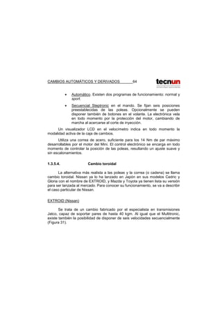 CAMBIOS AUTOMÁTICOS Y DERIVADOS 64
• Automático. Existen dos programas de funcionamiento: normal y
sport.
• Secuencial Steptronic en el mando. Se fijan seis posiciones
preestablecidas de las poleas. Opcionalmente se pueden
disponer también de botones en el volante. La electrónica vela
en todo momento por la protección del motor, cambiando de
marcha al acercarse al corte de inyección.
Un visualizador LCD en el velocímetro indica en todo momento la
modalidad activa de la caja de cambios.
Utiliza una correa de acero, suficiente para los 14 Nm de par máximo
desarrollables por el motor del Mini. El control electrónico se encarga en todo
momento de controlar la posición de las poleas, resultando un ajuste suave y
sin escalonamientos.
1.3.5.4. Cambio toroidal
La alternativa más realista a las poleas y la correa (o cadena) se llama
cambio toroidal. Nissan ya lo ha lanzado en Japón en sus modelos Cedric y
Gloria con el nombre de EXTROID, y Mazda y Toyota ya tienen lista su versión
para ser lanzada al mercado. Para conocer su funcionamiento, se va a describir
el caso particular de Nissan.
EXTROID (Nissan)
Se trata de un cambio fabricado por el especialista en transmisiones
Jatco, capaz de soportar pares de hasta 40 kgm. Al igual que el Multitronic,
existe también la posibilidad de disponer de seis velocidades secuencialmente
(Figura 31).
 