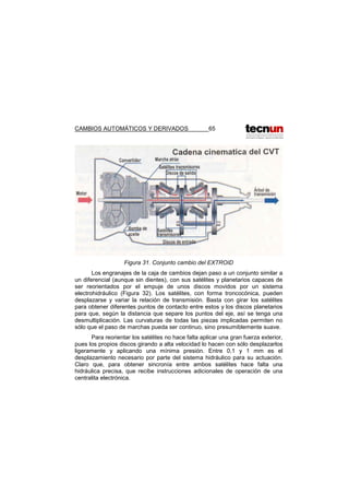 CAMBIOS AUTOMÁTICOS Y DERIVADOS 65
Figura 31. Conjunto cambio del EXTROID
Los engranajes de la caja de cambios dejan paso a un conjunto similar a
un diferencial (aunque sin dientes), con sus satélites y planetarios capaces de
ser reorientados por el empuje de unos discos movidos por un sistema
electrohidráulico (Figura 32). Los satélites, con forma troncocónica, pueden
desplazarse y variar la relación de transmisión. Basta con girar los satélites
para obtener diferentes puntos de contacto entre estos y los discos planetarios
para que, según la distancia que separe los puntos del eje, así se tenga una
desmultiplicación. Las curvaturas de todas las piezas implicadas permiten no
sólo que el paso de marchas pueda ser continuo, sino presumiblemente suave.
Para reorientar los satélites no hace falta aplicar una gran fuerza exterior,
pues los propios discos girando a alta velocidad lo hacen con sólo desplazarlos
ligeramente y aplicando una mínima presión. Entre 0,1 y 1 mm es el
desplazamiento necesario por parte del sistema hidráulico para su actuación.
Claro que, para obtener sincronía entre ambos satélites hace falta una
hidráulica precisa, que recibe instrucciones adicionales de operación de una
centralita electrónica.
 