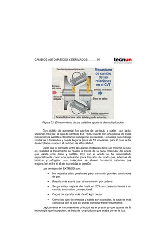 CAMBIOS AUTOMÁTICOS Y DERIVADOS 66
Figura 32. El movimiento de los satélites aporta la desmultiplicación
Con objeto de aumentar los puntos de contacto y poder, por tanto,
soportar más par, la caja de cambios EXTROID cuenta con una pareja de estos
mecanismos satélites-planetarios trabajando en paralelo. La fuerza que maneja
ronda las 3 toneladas y puede llegar a picos de 10 toneladas, para lo que se ha
desarrollado un acero al carbono de alta calidad.
Dado que el contacto entre las partes metálicas debe ser mínimo o nulo,
en realidad la transmisión se realiza a través de la capa molecular de aceite
que existe ente disco y satélite. Por eso el aceite se ha desarrollado
especialmente como una aplicación para tracción, de modo que, además de
lubricar y refrigerar, sus moléculas se alineen formando cadenas que
enganchen entre sí al ser sometidas a presión.
Las ventajas del EXTROID son:
• No necesita altas presiones para transmitir grandes cantidades
de par.
• Resulta más suave que la transmisión por cadena.
• Se garantiza mejoras de hasta un 20% en consumo frente a un
cambio automático convencional.
• Capaz de soportar más de 40 kgm de par.
• Como los ejes de entrada y salida son coaxiales, la caja es más
compacta con lo que se puede conectar transversalmente.
Lógicamente el inconveniente principal es el precio ya que aparte de la
tecnología que incorporan, se trata de un producto que acaba de ver la luz.
 