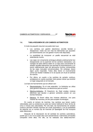 CAMBIOS AUTOMÁTICOS Y DERIVADOS 67
1.4. TABLA-RESUMEN DE LOS CAMBIOS AUTOMÁTICOS
A modo de pequeño resumen se puede decir que:
• Los cambios con gestión electrónica sencilla tienden a
desaparecer. Cada vez son más los fabricantes que apuestan
por transmisiones con una gestión mucho más depurada).
• La posibilidad de incorporar un pasillo secuencial se está
extendiendo mucho.
• Las cajas con únicamente embrague pilotado prácticamente han
desaparecido con la aparición de los cambios robotizados. Las
ventajas de estos últimos están en un bajo peso (únicamente se
añaden aquellos elementos que permiten la automatización) y un
precio relativamente bajo (se aprovecha muchos componentes
de las cajas manuales convencionales). Sin embargo, tienen
algún punto mejorable. Todos ellos tienen el inconveniente
común de resultar molestos si no se ayuda con el pie al cambiar
de marcha.
• Por último, en cuanto a los cambios de variador continuo,
prodigiosos en cuanta suavidad, todo parece indicar que tendrán
un lugar asegurado en el mercado.
Los tipos de hacinamiento que se utilizan son:
• Electrohidráulico. Es el más extendido. La hidráulica se utiliza
para generar esfuerzos y la electrónica para el control.
• Eléctrico-hidráulico. El Easytronic de Opel emplea motores
eléctricos que ayudan a generar suficiente presión en una
bomba hidráulica.
• Eléctrico. El Smart utiliza dos motores eléctricos, uno para
insertar las marchas y el otro para acoplar el embrague.
En cuanto al número de marchas, hay cambios que tienen cuatro
velocidades, pero su existencia es cada vez menos habitual en favor de los de
cinco e incluso seis velocidades. Por otro lado, las transmisiones de variador
continuo permiten infinitas marchas (en modo automático) y con la posibilidad
de disponer de un número fijo de marchas (el Speedgear de Fiat incorpora
siete relaciones).
Después de la descripción de tal cantidad de cambios automáticos,
puede que a uno no le quede claro qué características o elementos principales
comparten entre ellos. Por ello, se ha realizado dos tablas-resumen:
 