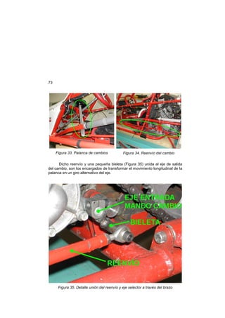 73
Figura 33. Palanca de cambios Figura 34. Reenvío del cambio
Dicho reenvío y una pequeña bieleta (Figura 35) unida al eje de salida
del cambio, son los encargados de transformar el movimiento longitudinal de la
palanca en un giro alternativo del eje.
Figura 35. Detalle unión del reenvío y eje selector a través del brazo
 