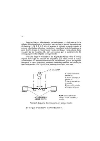 74
Las marchas son seleccionadas mediante toques longitudinales de dicha
palanca. El orden el que se encuentran las marchas en sentido ascendente es
el siguiente: 1, N, 2, 3, 4, 5 y 6. Al arrancar el vehículo en punto muerto, la
primera velocidad se selecciona mediante un toque hacia atrás de la palanca; a
partir de ahí, el resto de relaciones se insertan con toques hacia delante. Cada
inserción de las marchas debe ser acompañada por el accionamiento del
embrague por medio del pedal correspondiente.
Tras una etapa de medición de las magnitudes físicas sobre el cambio
original, tuvo lugar la elección del dispositivo que haría posible el nuevo
accionamiento. El diseño lo formarían dos electroimanes que se encargarían
del aplicar la fuerza y recorrido necesario sobre el eje selector del cambio par
realizar el cambio. En la Figura 36 se observa un esquema de la idea.
Figura 36. Esquema del mecanismo con fuerzas lineales
En la Figura 37 se observa el solenoide utilizado.
 