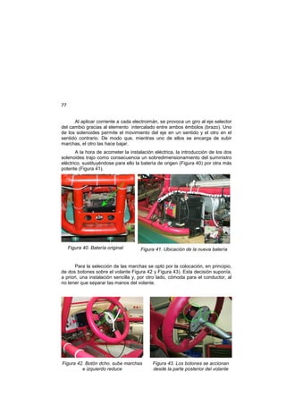 77
Al aplicar corriente a cada electroimán, se provoca un giro al eje selector
del cambio gracias al elemento intercalado entre ambos émbolos (brazo). Uno
de los solenoides permite el movimiento del eje en un sentido y el otro en el
sentido contrario. De modo que, mientras uno de ellos se encarga de subir
marchas, el otro las hace bajar.
A la hora de acometer la instalación eléctrica, la introducción de los dos
solenoides trajo como consecuencia un sobredimensionamiento del suministro
eléctrico, sustituyéndose para ello la batería de origen (Figura 40) por otra más
potente (Figura 41).
Figura 40. Batería original Figura 41. Ubicación de la nueva batería
Para la selección de las marchas se optó por la colocación, en principio,
de dos botones sobre el volante Figura 42 y Figura 43). Esta decisión suponía,
a priori, una instalación sencilla y, por otro lado, cómoda para el conductor, al
no tener que separar las manos del volante.
Figura 42. Botón dcho. sube marchas
e izquierdo reduce
Figura 43. Los botones se accionan
desde la parte posterior del volante
 