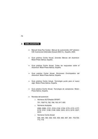 78
3. . BIBLIOGRAFÍA .
• Manuel Arias-Paz Guitian, Manual de automóviles (53ª edición).
CIE Inversiones Editoriales Dossat 2000 S.L. España, 2000.
• Guía práctica Coche Actual, Grandes Marcas del Automóvil.
Motor-Press ibérica, España.
• Guía práctica Coche Actual, Todas las respuestas sobre el
Automóvil. Motor-Press Ibérica, España.
• Guía práctica Coche Actual, Diccionario Enciclopédico del
Automóvil. Motor-Press Ibérica, España.
• Guía práctica Coche Actual, Tecnología punta para el nuevo
siglo. Motor-Press Ibérica, España.
• Guía práctica Coche Actual, Tecnología de campeones. Motor-
Press Ibérica, España.
• Revistas del automóvil:
o Números AUTOhebdo SPORT:
701; 709/710; 782; 786; 793; 817; 855.
o Números Autopista:
2069; 2088;; 2101; 2103; 2104; 2139; 2170; 2172; 2177;
2178; 2181; 2198; 2199; 2200; 2203; 2213; 2219; 2227;
2233.
o Números Coche Actual:
558; 565; 583; 602; 630; 655; 665; 667; 681; 704;705;
713; 718.
 