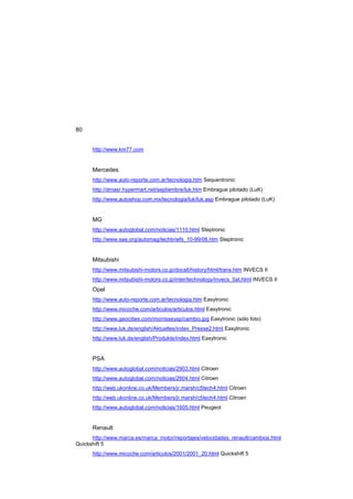 80
http://www.km77.com
Mercedes
http://www.auto-reporte.com.ar/tecnologia.htm Sequentronic
http://dmasr.hypermart.net/septiembre/luk.htm Embrague pilotado (LuK)
http://www.autoshop.com.mx/tecnologia/luk/luk.asp Embrague pilotado (LuK)
MG
http://www.autoglobal.com/noticias/1110.html Steptronic
http://www.sae.org/automag/techbriefs_10-99/08.htm Steptronic
Mitsubishi
http://www.mitsubishi-motors.co.jp/docs6/history/html/trans.htm INVECS II
http://www.mitsubishi-motors.co.jp/inter/technology/invecs_5at.html INVECS II
Opel
http://www.auto-reporte.com.ar/tecnologia.htm Easytronic
http://www.micoche.com/articulos/articulos.html Easytronic
http://www.geocities.com/morrisseysp/cambio.jpg Easytronic (sólo foto)
http://www.luk.de/english/Aktuelles/index_Presse2.html Easytronic
http://www.luk.de/english/Produkte/index.html Easytronic
PSA
http://www.autoglobal.com/noticias/2903.html Citroen
http://www.autoglobal.com/noticias/2604.html Citroen
http://web.ukonline.co.uk/Members/jr.marsh/c5tech4.html Citroen
http://web.ukonline.co.uk/Members/jr.marsh/c5tech4.html Citroen
http://www.autoglobal.com/noticias/1605.html Peugeot
Renault
http://www.marca.es/marca_motor/reportajes/velocidades_renault/cambios.html
Quickshift 5
http://www.micoche.com/articulos/2001/2001_20.html Quickshift 5
 
