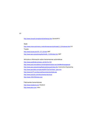 81
http://www.renault.com/gb/produits/twingo.htm Quickshift 5
Saab
http://www.marca.es/marca_motor/lomasnuevo/julio/saab_9_5/motores.html 9-5
Toyota
http://www.toyota.es/r/r01_07_03.html SMT
http://www.sae.org/automag/techbriefs_12-00/index.htm SMT
Artículos e información sobre transmisiones automáticas
http://www.autofinder.ie/news_art.htm?a=144
http://www.auto-innovations.com/en/gtransmission-am.html#embrayageauto
http://www.sae.org/automag/features/transopt/index.htm Automotive Engineering
http://www.geocities.com/gkurka2001/CarTech/tech_gear.htm
http://www.km77.com/tecnica/transmision/portada.asp
http://www.autocity.com/documentos-tecnicos/
http://www.100x100motor.com
Fabricantes transmisiones
http://www.hewland.com/ Hewland
http://www.jatco.com Jatco
 