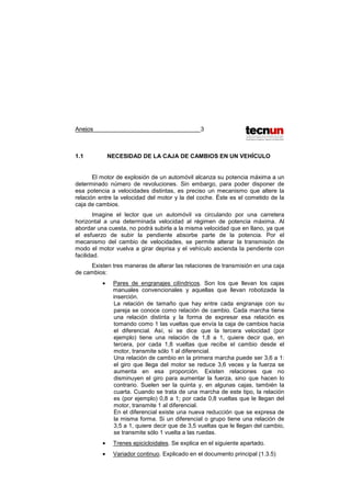 Anejos 3
1.1 NECESIDAD DE LA CAJA DE CAMBIOS EN UN VEHÍCULO
El motor de explosión de un automóvil alcanza su potencia máxima a un
determinado número de revoluciones. Sin embargo, para poder disponer de
esa potencia a velocidades distintas, es preciso un mecanismo que altere la
relación entre la velocidad del motor y la del coche. Éste es el cometido de la
caja de cambios.
Imagine el lector que un automóvil va circulando por una carretera
horizontal a una determinada velocidad al régimen de potencia máxima. Al
abordar una cuesta, no podrá subirla a la misma velocidad que en llano, ya que
el esfuerzo de subir la pendiente absorbe parte de la potencia. Por el
mecanismo del cambio de velocidades, se permite alterar la transmisión de
modo el motor vuelva a girar deprisa y el vehículo ascienda la pendiente con
facilidad.
Existen tres maneras de alterar las relaciones de transmisión en una caja
de cambios:
• Pares de engranajes cilíndricos. Son los que llevan los cajas
manuales convencionales y aquellas que llevan robotizada la
inserción.
La relación de tamaño que hay entre cada engranaje con su
pareja se conoce como relación de cambio. Cada marcha tiene
una relación distinta y la forma de expresar esa relación es
tomando como 1 las vueltas que envía la caja de cambios hacia
el diferencial. Así, si se dice que la tercera velocidad (por
ejemplo) tiene una relación de 1,8 a 1, quiere decir que, en
tercera, por cada 1,8 vueltas que recibe el cambio desde el
motor, transmite sólo 1 al diferencial.
Una relación de cambio en la primera marcha puede ser 3,6 a 1:
el giro que llega del motor se reduce 3,6 veces y la fuerza se
aumenta en esa proporción. Existen relaciones que no
disminuyen el giro para aumentar la fuerza, sino que hacen lo
contrario. Suelen ser la quinta y, en algunas cajas, también la
cuarta. Cuando se trata de una marcha de este tipo, la relación
es (por ejemplo) 0,8 a 1; por cada 0,8 vueltas que le llegan del
motor, transmite 1 al diferencial.
En el diferencial existe una nueva reducción que se expresa de
la misma forma. Si un diferencial o grupo tiene una relación de
3,5 a 1, quiere decir que de 3,5 vueltas que le llegan del cambio,
se transmite sólo 1 vuelta a las ruedas.
• Trenes epicicloidales. Se explica en el siguiente apartado.
• Variador continuo. Explicado en el documento principal (1.3.5)
 