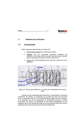 Anejos 4
1.1 TÉRMINOS RELACIONADOS
1.2.1 Tren epicicloidal
Este mecanismo está formado por (Figura 44):
• Piñón central o planeta. Es el elemento central.
• Satélites. Son los engranajes dispuestos alrededor del
planetario. En la Figura 44 se muestran dos para mayor claridad,
pero en la práctica se utilizan tres para cada corona.
• Corona. Es el anillo dentado interior que hace encajar los con el
planetario.
Figura 44. Trenes epicicloidales de un cambio de 4 velocidades más marcha
atrás
Cuando los tres engranajes giran libremente, el epicicloidal no transmite
movimiento. En cambio, si se bloquea uno de ellos, los otros dos funcionan
como un engranaje normal, con la correspondiente relación entre sus dientes.
Si se bloquean dos de los engranajes, el epicicloidal transmite el mismo
movimiento que recibe. Lo interesante de los trenes epicicloidales es que
cualquiera de los tres elementos puede ser el que reciba la fuerza del motor y
cualquiera de los otros dos el que la transmita al diferencial
 