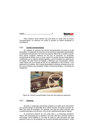 Anejos 5
Para introducir cada marcha hay que frenar en cada caso la corona
correspondiente. La inserción de cuarta (o directa) se realiza acoplando el
embrague D.
1.2.2 Cambio semiautomático
En realidad, la aparición del cambio semiautomático es previa a la del
automático. La selección de marchas en los primeros engranajes epicicloidales
se realizaba manualmente, de forma que apenas difería de un cambio manual.
Pero pronto surgieron sistemas en los que el conductor no accionaba
directamente el cambio, sino un servo mando. El cambio francés Cotal destacó
inicialmente por su selector electromagnético, que funcionaba con palancas en
el volante. De esta forma los Delage y Delahaye que incorporaban cambio
Cotal (Figura 45) ya a finales de los 30, se adelantaron a los Formula 1 con
palancas en el volante. Otra marcas desarrollaron sistemas similares ya en los
50, como el Wilson que equipaban Talbot y Armstrong Siddley, o el Getrag de
Goggmobil.
Figura 45. Cambio semiautomático Cotal con dos palancas selectoras
1.2.3 Overdrive
Se trata un engranaje epicicloidal acoplado a la salida de la transmisión
que permite alargar el desarrollo de la última marcha. Se puede conectar sin
tener que pisar el embrague. Por ejemplo, una caja de cuatro marchas más
overdrive equivale a una de cinco. Hoy en día, prácticamente está en desuso.
El mecanismo dispone de una rueda libre y un engranaje planetario
(Figura 46) compuesto por un planeta P (en este caso fijo e inmóvil), sobre el
que ruedan varios satélites S. Los ejes de estos se unen formando una caja
giratoria D que a su vez engranan con la corona dentada interiormente C, unida
 