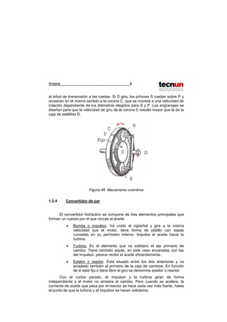 Anejos 6
al árbol de transmisión a las ruedas. Si D gira, los piñones S ruedan sobre P y
arrastran en el mismo sentido a la corona C, que se moverá a una velocidad de
rotación dependiente de los diámetros elegidos para S y P. Los engranajes se
diseñan para que la velocidad de giro de la corona C resulte mayor que la de la
caja de satélites D.
Figura 46. Mecanismo overdrive
1.2.4 Convertidor de par
El convertidor hidráulico se compone de tres elementos principales que
forman un cuerpo por el que circula el aceite:
• Bomba o impulsor. Va unido al cigüeñal y gira a la misma
velocidad que el motor; tiene forma de platillo con aspas
curvadas en su perímetro interno. Impulsa el aceite hacia la
turbina.
• Turbina. Es el elemento que va solidario el eje primario de
cambio. Tiene también aspas, en este caso encaradas con las
del impulsor, parece recibir el aceite eficientemente..
• Estator o reactor. Está situado entre los dos anteriores y va
acoplado también al primario de la caja de cambios. En función
de si está fijo o tiene libre el giro se denomina estator o reactor.
Con el coche parado, el impulsor y la turbina giran de forma
independiente y el motor no arrastra el cambio. Pero cuando se acelera, la
corriente de aceite que pasa por el reactor se hace cada vez más fuerte, hasta
el punto de que la turbina y el impulsor se hacen solidarios.
 