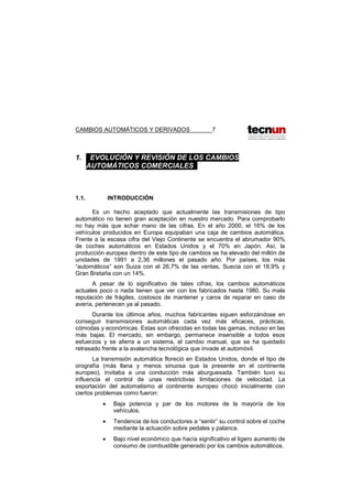 CAMBIOS AUTOMÁTICOS Y DERIVADOS 7
1. . EVOLUCIÓN Y REVISIÓN DE LOS CAMBIOS
AUTOMÁTICOS COMERCIALES .
1.1. INTRODUCCIÓN
Es un hecho aceptado que actualmente las transmisiones de tipo
automático no tienen gran aceptación en nuestro mercado. Para comprobarlo
no hay más que echar mano de las cifras. En el año 2000, el 16% de los
vehículos producidos en Europa equipaban una caja de cambios automática.
Frente a la escasa cifra del Viejo Continente se encuentra el abrumador 90%
de coches automáticos en Estados Unidos y el 70% en Japón. Así, la
producción europea dentro de este tipo de cambios se ha elevado del millón de
unidades de 1991 a 2,36 millones el pasado año. Por países, los más
“automáticos” son Suiza con el 26,7% de las ventas, Suecia con el 18,9% y
Gran Bretaña con un 14%.
A pesar de lo significativo de tales cifras, los cambios automáticos
actuales poco o nada tienen que ver con los fabricados hasta 1980. Su mala
reputación de frágiles, costosos de mantener y caros de reparar en caso de
avería, pertenecen ya al pasado.
Durante los últimos años, muchos fabricantes siguen esforzándose en
conseguir transmisiones automáticas cada vez más eficaces, prácticas,
cómodas y económicas. Estas son ofrecidas en todas las gamas, incluso en las
más bajas. El mercado, sin embargo, permanece insensible a todos esos
esfuerzos y se aferra a un sistema, el cambio manual, que se ha quedado
retrasado frente a la avalancha tecnológica que invade el automóvil.
La transmisión automática floreció en Estados Unidos, donde el tipo de
orografía (más llana y menos sinuosa que la presente en el continente
europeo), invitaba a una conducción más aburguesada. También tuvo su
influencia el control de unas restrictivas limitaciones de velocidad. La
exportación del automatismo al continente europeo chocó inicialmente con
ciertos problemas como fueron:
• Baja potencia y par de los motores de la mayoría de los
vehículos.
• Tendencia de los conductores a “sentir” su control sobre el coche
mediante la actuación sobre pedales y palanca.
• Bajo nivel económico que hacía significativo el ligero aumento de
consumo de combustible generado por los cambios automáticos.
 