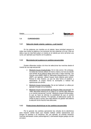 Anejos 10
1.4 CURIOSIDADES
1.4.1 Selección desde volante y palanca, ¿cuál manda?
En los sistemas con mandos en el volante, tiene prioridad siempre la
orden que recibe la palanca si se accionan los dos sistemas a la vez. Esto se
debe a que es más fácil pulsar un mando en el volante por error (al tomar una
curva, por ejemplo) que hacerlo con la palanca.
1.4.2 Movimiento de la palanca en cambios secuenciales
Existen diferentes modos a la hora de seleccionar las marchas desde el
mando de una caja secuencial:
• Mediante toques longitudinales. Es lo más común. Sin embargo,
no todas las marcas utilizan el mismo criterio a la hora de decidir
qué sentido de la palanca elegir para subir o bajar marchas. Las
marcas como BMW (SMG II), Mercedes (Sequentronic) y Toyota
(SMT), por ejemplo, utilizan toques hacia delante para reducir.
Parece lo más intuitivo, ya que de esta forma al acelerar y
desacelerar, la propia inercia te acompaña a realizar las
operaciones de cambio.
• Mediante toques transversales. No es tan habitual. Lo utiliza por
ejemplo Chrysler en su Autostick.
• Mediante toques transversales de bloqueo (falso secuencial). En
1998, Mercedes estrenó en su Clase S un cambio algo diferente
a un cambio secuencial “normal”. Mediante toques transversales,
lo que se hace es eliminar la posibilidad de que el cambio
engrane ciertas marchas. Por ejemplo, al seleccionar cuarta, se
inhibe el paso a quinta, pero deja abierta a la gestión del sistema
la elección de la marcha más adecuada.
1.4.3 Protecciones electrónicas en los cambios secuenciales
Por lo general, los cambios aprovechan las virtudes de la electrónica
para imponer ciertas leyes que impidan realizar ciertas operaciones que
pongan en aprietos a la mecánica. Así, por ejemplo, se prohíbe introducir
marchas demasiado cortas (sobrerrégimen) o demasiado largas (peligro de calr
el motor).
 