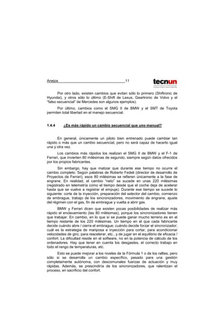 Anejos 11
Por otro lado, existen cambios que evitan sólo lo primero (Shiftronic de
Hyundai), y otros sólo lo último (E-Shift de Lexus, Geartronic de Volvo y el
“falso secuencial” de Mercedes son algunos ejemplos).
Por último, cambios como el SMG II de BMW y el SMT de Toyota
permiten total libertad en el manejo secuencial.
1.4.4 ¿Es más rápido un cambio secuencial que uno manual?
En general, únicamente un piloto bien entrenado puede cambiar tan
rápido o más que un cambio secuencial, pero no será capaz de hacerlo igual
una y otra vez.
Los cambios más rápidos los realizan el SMG II de BMW y el F-1 de
Ferrari, que invierten 80 milésimas de segundo, siempre según datos ofrecidos
por los propios fabricantes.
Sin embargo, hay que matizar que durante ese tiempo no ocurre el
cambio completo. Según palabras de Roberto Fedeli (director de desarrollo de
Proyectos de Ferrari), esos 80 milésimas se refieren únicamente a la fase de
engrane. En realidad, el cambio “neto” se sucede en unas 220 milésimas
(registrado en telemetría como el tiempo desde que el coche deja de acelerar
hasta que se vuelve a registrar el empuje). Durante ese tiempo se sucede lo
siguiente: corte de la inyección, preparación del selector del cambio, comienzo
de embrague, trabajo de los sincronizadores, movimiento de engrane, ajuste
del régimen con el gas, fin de embrague y vuelta a abrir gas.
BMW y Ferrari dicen que existen pocas posibilidades de realizar más
rápido el enclavamiento (las 80 milésimas), porque los sincronizadores tienen
que trabajar. En cambio, en lo que sí se puede ganar mucho terreno es en el
tiempo restante de los 220 milésimas. Un tiempo en el que cada fabricante
decide cuándo abre / cierra el embrague; cuándo decide forzar el sincronizador;
cuál es la estrategia de mariposa e inyección para cortar, para acondicionar
velocidades de giro, para reacelerar, etc., y de jugar en el equilibrio de eficacia /
confort. La dificultad reside en el software, no en la potencia de cálculo de los
ordenadores. Hay que tener en cuenta los desgastes, el correcto trabajo en
todo el rango de temperaturas, etc.
Esto se puede mejorar a los niveles de la Fórmula 1 o de los rallies, pero
sólo si se desarrolla un cambio específico, pesado para una gestión
completamente autónoma, con descomunales fuerzas de actuación y muy
rápidas. Además, se prescindiría de los sincronizadores, que ralentizan el
proceso, en sacrificio del confort.
 