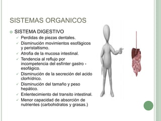 SISTEMAS ORGANICOS
 SISTEMA DIGESTIVO
 Perdidas de piezas dentales.
 Disminución movimientos esofágicos
y peristaltismo.
 Atrofia de la mucosa intestinal.
 Tendencia al reflujo por
incompetencia del esfínter gastro -
esofágico.
 Disminución de la secreción del acido
clorhídrico.
 Disminución del tamaño y peso
hepático.
 Enlentecimiento del transito intestinal.
 Menor capacidad de absorción de
nutrientes (carbohidratos y grasas.)
 