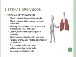 SISTEMAS ORGANICOS
 SISTEMA RESPIRATORIO
 Disminución de la superficie alveolar.
 Disminución de la función del sistema
mucociliar.
 Atrofia y debilitamiento de los músculos
intercostales y del diafragma.
 Disminución en el riego sanguíneo
muscular.
 Disminución de la retracción pulmonar.
 Paredes bronquiales rígidas, calcificación
cartilaginosa.
 Frecuencia respiratoria mayor.
 Volumen residual aumentado.
 Capacidad vital disminuida.
 