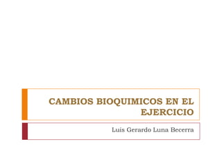 CAMBIOS BIOQUIMICOS EN EL
EJERCICIO
Luis Gerardo Luna Becerra

 