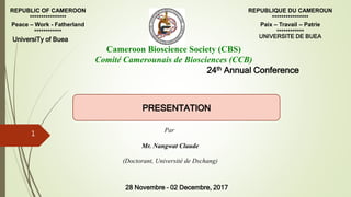 REPUBLIC OF CAMEROON
****************
Peace – Work - Fatherland
************
REPUBLIQUE DU CAMEROUN
****************
Paix – Travail – Patrie
************
Cameroon Bioscience Society (CBS)
Comité Camerounais de Biosciences (CCB)
24th Annual Conference
UniversiTy of Buea
28 Novembre – 02 Decembre, 2017
UNIVERSITE DE BUEA
Par
Mr. Nangwat Claude
(Doctorant, Université de Dschang)
PRESENTATION
1
 