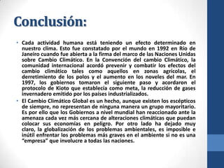 Conclusión:
• Cada actividad humana está teniendo un efecto determinado en
nuestro clima. Esto fue constatado por el mundo en 1992 en Río de
Janeiro cuando fue abierta a la firma del marco de las Naciones Unidas
sobre Cambio Climático. En la Convención del cambio Climático, la
comunidad internacional acordó prevenir y combatir los efectos del
cambio climático tales como aquellos en zonas agrícolas, el
derretimiento de los polos y el aumento en los noveles del mar. En
1997, los gobiernos tomaron el siguiente paso y acordaron el
protocolo de Kioto que establecía como meta, la reducción de gases
invernadero emitido por los países industrializados.
• El Cambio Climático Global es un hecho, aunque existen los escépticos
de siempre, no representan de ninguna manera un grupo mayoritario.
Es por ello que los Gobiernos a nivel mundial han reaccionado ante la
amenaza cada vez más cercana de alteraciones climáticas que puedan
colocar sus economías en peligro. Por otro lado ha dejado muy
claro, la globalización de los problemas ambientales, es imposible e
inútil enfrentar los problemas más graves en el ambiente si no es una
“empresa” que involucre a todas las naciones.

 