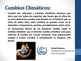 Cambios Climáticos:
• Cuando nos referimos a cambios climáticos tenemos que
decir que son todos los aspectos que hacen que el clima de
un área determina cambie esto basado en el historial que se
tiene de dicha área, tales cambios se pueden notar en la
atmosfera, temperatura, presión, precipitaciones entre otras.
• La Convención Marco de las Naciones Unidas sobre el
Cambio Climático usa el término cambio climático solo para
referirse al cambio por causas humanas. Esta organización
trabaja a escala mundial y actualmente la integran 195
países.

 