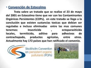 • Convención de Estocolmo
Trata sobre un tratado que se realizo el 23 de mayo
del 2001 en Estocolmo tiene que ver con los Contaminantes
Orgánicos Persistentes (COPs), en este tratado se llego a la
conclusión que existen sustancias toxicas que debían ser
reguladas e incluso eliminadas entre las mas comunes
tenemos:
Insecticida
,
ectoparasiticida
locales, termiticida, aditivo para adhesivos de
contrachapado, productos agrícolas, entre otros.
Actualmente hay 172 países que han ratificado el convenio.

 