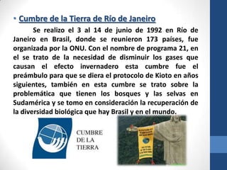 • Cumbre de la Tierra de Río de Janeiro
Se realizo el 3 al 14 de junio de 1992 en Río de
Janeiro en Brasil, donde se reunieron 173 países, fue
organizada por la ONU. Con el nombre de programa 21, en
el se trato de la necesidad de disminuir los gases que
causan el efecto invernadero esta cumbre fue el
preámbulo para que se diera el protocolo de Kioto en años
siguientes, también en esta cumbre se trato sobre la
problemática que tienen los bosques y las selvas en
Sudamérica y se tomo en consideración la recuperación de
la diversidad biológica que hay Brasil y en el mundo.

 