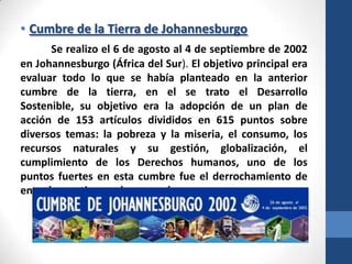 • Cumbre de la Tierra de Johannesburgo
Se realizo el 6 de agosto al 4 de septiembre de 2002
en Johannesburgo (África del Sur). El objetivo principal era
evaluar todo lo que se había planteado en la anterior
cumbre de la tierra, en el se trato el Desarrollo
Sostenible, su objetivo era la adopción de un plan de
acción de 153 artículos divididos en 615 puntos sobre
diversos temas: la pobreza y la miseria, el consumo, los
recursos naturales y su gestión, globalización, el
cumplimiento de los Derechos humanos, uno de los
puntos fuertes en esta cumbre fue el derrochamiento de
energía que tienen algunos países.

 