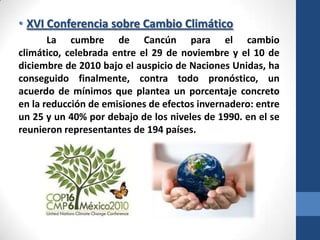 • XVI Conferencia sobre Cambio Climático
La cumbre de Cancún para el cambio
climático, celebrada entre el 29 de noviembre y el 10 de
diciembre de 2010 bajo el auspicio de Naciones Unidas, ha
conseguido finalmente, contra todo pronóstico, un
acuerdo de mínimos que plantea un porcentaje concreto
en la reducción de emisiones de efectos invernadero: entre
un 25 y un 40% por debajo de los niveles de 1990. en el se
reunieron representantes de 194 países.

 