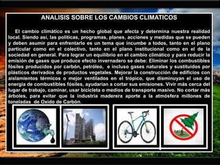 ANALISIS SOBRE LOS CAMBIOS CLIMATICOS
El cambio climático es un hecho global que afecta y determina nuestra realidad
local. Siendo así, las políticas, programas, planes, acciones y medidas que se pueden
y deben asumir para enfrentarlo es un tema que incumbe a todos, tanto en el plano
particular como en el colectivo, tanto en el plano institucional como en el de la
sociedad en general. Para lograr un equilibrio en el cambio climático y para reducir la
emisión de gases que produce efecto invernadero se debe: Eliminar los combustibles
fósiles producidos por carbón, petróleo, e incluso gases naturales y sustituidos por
plásticos derivados de productos vegetales. Mejorar la construcción de edificios con
aislamientos térmicos o mejor ventilados en el trópico, que disminuyan el uso de
energía de combustibles fósiles, ayudarían a cortar sus emisiones. Vivir más cerca del
lugar de trabajo, caminar, usar bicicleta o medios de transporte masivo. No cortar más
árboles, para evitar que la industria maderera aporte a la atmósfera millones de
toneladas de Oxido de Carbón.
 
