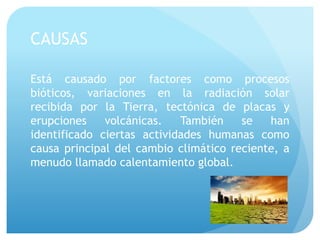 CAUSAS
Está causado por factores como procesos
bióticos, variaciones en la radiación solar
recibida por la Tierra, tectónica de placas y
erupciones volcánicas. También se han
identificado ciertas actividades humanas como
causa principal del cambio climático reciente, a
menudo llamado calentamiento global.
 