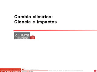 Climate Training Kit. Module 1a – Climate change science and impacts
Cambio climático:
Ciencia e impactos
 