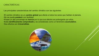 CARACTERÍSTICAS
Las principales características del cambio climático son las siguientes:
•El cambio climático es un cambio global que afecta a todos los seres que habitan el planeta.
•No se puede predecir con facilidad.
•Posee un alto porcentaje de inercia por lo que sus efectos se prolongarán por años.
•Está científicamente comprobado y es considerado como un fenómeno acumulativo.
•Sus efectos son irreversibles.
 