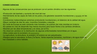 CONSECUENCIAS
Algunas de las consecuencias que se producen con el cambio climático son las siguientes:
•Producción del deshielo y aumento del nivel del mar.
•Derretimiento de las capas de hielo en los polos y los glaciares causando inundaciones y erosión en las
costas.
•Condiciones meteorológicas extremas produciendo inundaciones y el deterioro de la calidad del agua.
•Mayor cantidad de olas de calor, incendios forestales y sequías.
•En norte de Europa se está volviendo más húmeda y se podrían dar más crecidas en invierno.
•En países en vías de desarrollo hay menos recursos para hacer frente a los cambios climáticos.
•Muertes por las altas temperaturas y en otras, por el frío.
•Se observan cambios en la distribución de algunas enfermedades transmitidas por el agua.
•Altos costes para la sociedad y la economía.
•La agricultura, la silvicultura, la energía y el turismo se ven perjudicados.
•Riesgos para la naturaleza, la flora y la fauna. Varias especies terrestres, marítimas y de agua dulce se
han trasladado a otros hábitats.
 