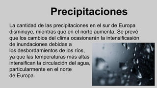 Precipitaciones
La cantidad de las precipitaciones en el sur de Europa
disminuye, mientras que en el norte aumenta. Se prevé
que los cambios del clima ocasionarán la intensificasión
de inundaciones debidas a
los desbordamientos de los ríos,
ya que las temperaturas más altas
intensifican la circulación del agua,
particularmente en el norte
de Europa.
 