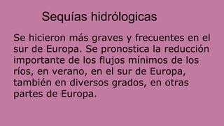 Sequías hidrólogicas
Se hicieron más graves y frecuentes en el
sur de Europa. Se pronostica la reducción
importante de los flujos mínimos de los
ríos, en verano, en el sur de Europa,
también en diversos grados, en otras
partes de Europa.
 