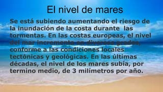 El nivel de mares
Se está subiendo aumentando el riesgo de
la inundación de la costa durante las
tormentas. En las costas europeas, el nivel
del mar incrementa en diversos grados,
conforme a las condiciones locales
tectónicas y geológicas. En las últimas
décadas, el nivel de los mares subía, por
termino medio, de 3 milímetros por año.
 