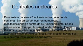Centrales nucleares
En nuestro continente funcionan varias decenas de
centarles. Sin embardo, ocurren numerosas
manifestaciones en contra de su funcionamiento. En los
países como Noruega, Austria, Irlanda, Islandia, Grecia o
Portugal, nunca las hubo. No obstante, la demanda de
energía, incluso en Polonia, crece. Por lo tanto, hay países
que quieren restaurarlas en sus tierras.
 