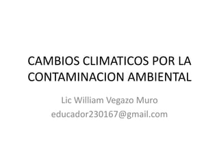 CAMBIOS CLIMATICOS POR LA
CONTAMINACION AMBIENTAL
Lic William Vegazo Muro
educador230167@gmail.com
 