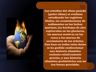 Los estudios del clima pasado
   (paleo clima) se realizan
   estudiando los registros
fósiles, las acumulaciones de
   sedimentos en los lechos
marinos, las burbujas de aire
 capturadas en los glaciares,
  las marcas erosivas en las
     rocas y las marcas de
 crecimiento de los árboles.
Con base en todos estos datos
  se ha podido confeccionar
    una historia climática
    reciente relativamente
    precisa, y una historia
climática prehistórica con no
     tan buena precisión.
 