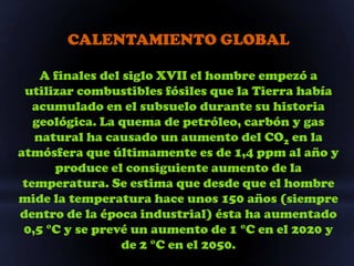 CALENTAMIENTO GLOBAL

    A finales del siglo XVII el hombre empezó a
 utilizar combustibles fósiles que la Tierra había
   acumulado en el subsuelo durante su historia
   geológica. La quema de petróleo, carbón y gas
   natural ha causado un aumento del CO2 en la
atmósfera que últimamente es de 1,4 ppm al año y
      produce el consiguiente aumento de la
 temperatura. Se estima que desde que el hombre
mide la temperatura hace unos 150 años (siempre
dentro de la época industrial) ésta ha aumentado
 0,5 °C y se prevé un aumento de 1 °C en el 2020 y
                  de 2 °C en el 2050.
 