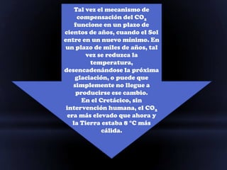 Tal vez el mecanismo de
     compensación del CO2
    funcione en un plazo de
cientos de años, cuando el Sol
entre en un nuevo mínimo. En
un plazo de miles de años, tal
        vez se reduzca la
         temperatura,
desencadenándose la próxima
    glaciación, o puede que
   simplemente no llegue a
    producirse ese cambio.
      En el Cretácico, sin
 intervención humana, el CO2
 era más elevado que ahora y
   la Tierra estaba 8 °C más
             cálida.
 